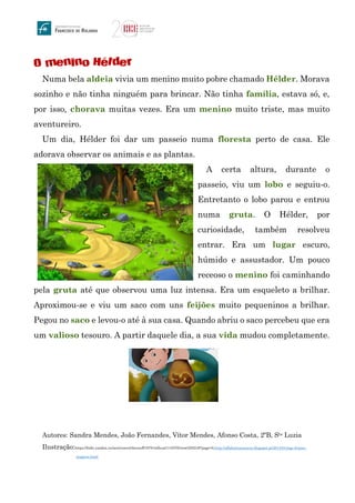 O menino Hélder
Numa bela aldeia vivia um menino muito pobre chamado Hélder. Morava
sozinho e não tinha ninguém para brincar. Não tinha família, estava só, e,
por isso, chorava muitas vezes. Era um menino muito triste, mas muito
aventureiro.
Um dia, Hélder foi dar um passeio numa floresta perto de casa. Ele
adorava observar os animais e as plantas.
A certa altura, durante o
passeio, viu um lobo e seguiu-o.
Entretanto o lobo parou e entrou
numa gruta. O Hélder, por
curiosidade, também resolveu
entrar. Era um lugar escuro,
húmido e assustador. Um pouco
receoso o menino foi caminhando
pela gruta até que observou uma luz intensa. Era um esqueleto a brilhar.
Aproximou-se e viu um saco com uns feijões muito pequeninos a brilhar.
Pegou no saco e levou-o até à sua casa. Quando abriu o saco percebeu que era
um valioso tesouro. A partir daquele dia, a sua vida mudou completamente.
Autores: Sandra Mendes, João Fernandes, Vítor Mendes, Afonso Costa, 2ºB, Sta Luzia
Ilustração:https://fotki.yandex.ru/next/users/chernoff19791/album/110376/view/255249?page=0,http://alfabetizacaoecia.blogspot.pt/2014/01/jogo-feijoes-
magicos.html
 