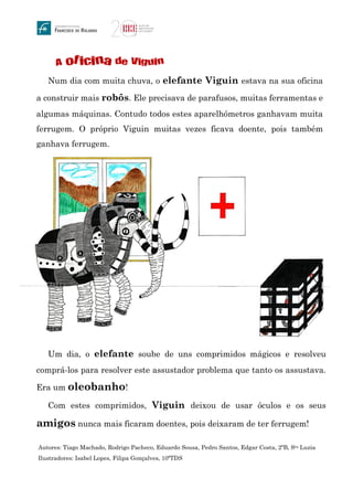 A oficina de Viguin
Num dia com muita chuva, o elefante Viguin estava na sua oficina
a construir mais robôs. Ele precisava de parafusos, muitas ferramentas e
algumas máquinas. Contudo todos estes aparelhómetros ganhavam muita
ferrugem. O próprio Viguin muitas vezes ficava doente, pois também
ganhava ferrugem.
Um dia, o elefante soube de uns comprimidos mágicos e resolveu
comprá-los para resolver este assustador problema que tanto os assustava.
Era um oleobanho!
Com estes comprimidos, Viguin deixou de usar óculos e os seus
amigos nunca mais ficaram doentes, pois deixaram de ter ferrugem!
Autores: Tiago Machado, Rodrigo Pacheco, Eduardo Sousa, Pedro Santos, Edgar Costa, 2ºB, Sta Luzia
Ilustradores: Isabel Lopes, Filipa Gonçalves, 10ºTDS
 