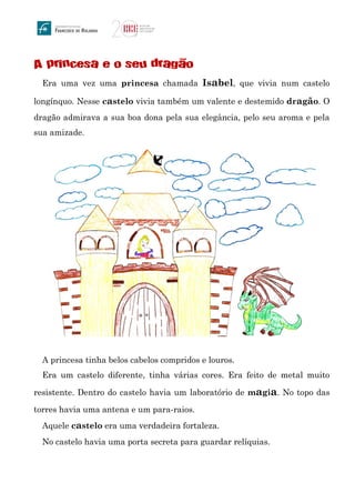 A princesa e o seu dragao
Era uma vez uma princesa chamada Isabel, que vivia num castelo
longínquo. Nesse castelo vivia também um valente e destemido dragão. O
dragão admirava a sua boa dona pela sua elegância, pelo seu aroma e pela
sua amizade.
A princesa tinha belos cabelos compridos e louros.
Era um castelo diferente, tinha várias cores. Era feito de metal muito
resistente. Dentro do castelo havia um laboratório de magia. No topo das
torres havia uma antena e um para-raios.
Aquele castelo era uma verdadeira fortaleza.
No castelo havia uma porta secreta para guardar relíquias.
~
 