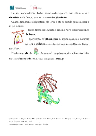 Um dia, Jack adoeceu. Isabel, preocupada, procurou por todo o reino o
cientista mais famoso para curar o seu dragãozinho.
Quando finalmente o encontrou, ela levou-o até ao castelo para elaborar a
poção mágica.
Isabel ficava embevecida à janela a ver o seu dragãozinho
brincar.
Entretanto, no laboratório de magia do castelo pegaram
no livro mágico e escolheram uma poção. Depois, deram-
na a Jack.
Finalmente, Jack ficou curado e a princesa pôde voltar a ter belas
tardes de brincadeiras com o seu grande amigo.
Autores: Maria Miguel Leite, Afonso Costa, Naia Lima, João Fernandes, Diogo Garcia, Rodrigo Pacheco,
Tiago Machado, 2º B, Sta Luzia
Ilustradores: Isabel Lopes, Filipa Gonçalves, 10ºTDS
 