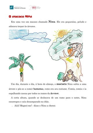 O macaco Ninu
Era uma vez um macaco chamado Ninu. Ele era pequenino, peludo e
adorava trepar às árvores.
Um dia, durante o dia, à hora do almoço, o macaco Ninu subiu a uma
árvore e pôs-se a comer bananas, como era seu costume. Comia, comia e ia
espalhando cascas por todos os ramos da árvore.
A certa altura, quando se deslocava de um ramo para o outro, Ninu
escorregou e caiu desamparado no chão.
 Aiiii! Magoei-me! - disse o Ninu a chorar.
 