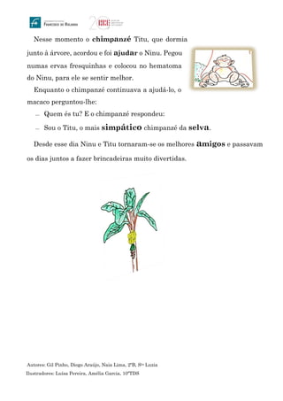 Nesse momento o chimpanzé Titu, que dormia
junto à árvore, acordou e foi ajudar o Ninu. Pegou
numas ervas fresquinhas e colocou no hematoma
do Ninu, para ele se sentir melhor.
Enquanto o chimpanzé continuava a ajudá-lo, o
macaco perguntou-lhe:
 Quem és tu? E o chimpanzé respondeu:
 Sou o Titu, o mais simpático chimpanzé da selva.
Desde esse dia Ninu e Titu tornaram-se os melhores amigos e passavam
os dias juntos a fazer brincadeiras muito divertidas.
Autores: Gil Pinho, Diogo Araújo, Naia Lima, 2ºB, Sta Luzia
Ilustradores: Luísa Pereira, Amélia Garcia, 10ºTDS
 