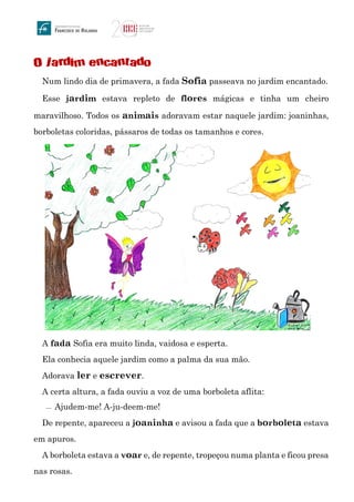 O jardim encantado
Num lindo dia de primavera, a fada Sofia passeava no jardim encantado.
Esse jardim estava repleto de flores mágicas e tinha um cheiro
maravilhoso. Todos os animais adoravam estar naquele jardim: joaninhas,
borboletas coloridas, pássaros de todas os tamanhos e cores.
A fada Sofia era muito linda, vaidosa e esperta.
Ela conhecia aquele jardim como a palma da sua mão.
Adorava ler e escrever.
A certa altura, a fada ouviu a voz de uma borboleta aflita:
 Ajudem-me! A-ju-deem-me!
De repente, apareceu a joaninha e avisou a fada que a borboleta estava
em apuros.
A borboleta estava a voar e, de repente, tropeçou numa planta e ficou presa
nas rosas.
 