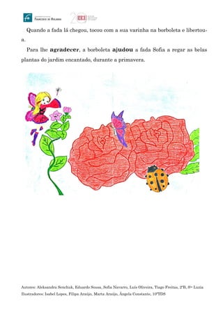 Quando a fada lá chegou, tocou com a sua varinha na borboleta e libertou-
a.
Para lhe agradecer, a borboleta ajudou a fada Sofia a regar as belas
plantas do jardim encantado, durante a primavera.
Autores: Aleksandra Senchuk, Eduardo Sousa, Sofia Navarro, Luís Oliveira, Tiago Freitas, 2ºB, Sta Luzia
Ilustradores: Isabel Lopes, Filipa Araújo, Marta Araújo, Ângela Constante, 10ºTDS
 