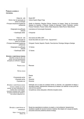 FORMAÇÃO ACADÉMICA E
PROFISSIONAL



                     • Datas (de – até)        Desde 2007
     • Nome e tipo da organização de           Instituto Superior Miguel Torga
                   ensino ou formação
• Principais disciplinas/competências          Gestão de Marketing; Relações Públicas; Assessor de Imagem; Gestor da Comunicação;
                          profissionais        Assessor de Imprensa e Protocolo; Analista de Mercados; Criativo Publicitário; account;
                                               Produtor Publicitário; Produtor Gráfico; Media Researcher; Media Planner: Media Monitor.
        • Designação da qualificação           Licenciatura em Comunicação Empresarial
                             atribuída
               • Classificação obtida          A frequentar


                     • Datas (de – até)        Anos lectivos de 2006 a 2007
     • Nome e tipo da organização de           Escola Secundária da Lousã 12º ano – Agrupamento I
                   ensino ou formação
• Principais disciplinas/competências          Português, Francês, Desporto, Filosofia, Físico-Química, Psicologia, Biologia e Geologia
                          profissionais
        • Designação da qualificação           12 Valores
                             atribuída
               • Classificação obtida          12 Valores


APTIDÕES E COMPETÊNCIAS PESSOAIS
     Adquiridas ao longo da vida ou da
    carreira, mas não necessariamente
 abrangidas por certificados e diplomas
                                formais.

                        PRIMEIRA LÍNGUA        PORTUGUÊS


                         OUTRAS LÍNGUAS

                                               FRANCÊS
               • Compreensão escrita           Bom
                  • Expressão escrita          Elementar
                     • Expressão oral          Elementar

 APTIDÕES E COMPETÊNCIAS SOCIAIS               Interacção com os outros em contextos formais ou informais, com capacidade de diálogo e
        Conviver e trabalhar com outras        discussão de ideias. Habitualmente interessa-se por debates e por defender os seus pontos de
  pessoas, em meios multiculturais, em         vista de forma saudável.
         funções onde a comunicação é          Competências verbais adequadas a diferentes situações sociais.
 importante e situações onde o trabalho
  de equipa é essencial (por exemplo, a
        nível cultural e desportivo), etc.




       APTIDÕES E COMPETÊNCIAS DE              Revela boa capacidade de coordenar um projecto, a nível profissional. Apresenta bons
                           ORGANIZAÇÃO         resultados na gestão de recursos humanos e materiais. Boa relação com a equipa de trabalho,
                                               procurando solucionar problemas através do dialogo.
              Página 2 - Curriculum vitae de
                               Baltazar, Ana
 