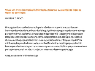Houve um erro na formatação deste texto. Reescreve-o, respeitando todas as
regras de pontuação.

O CEGO E O MOÇO


Umcegoandavapedindoesmolapelamãodeummoçonumacasaderam-
lheumpedaçodepãoeumbocadodelinguiçaOmoçopegounopãoedeu-aocego
paraometernasacolamasalinguiçacomeçouacomê-laàsescondidasdocego
Ocegodesconfiadopelcaminhocomeçaagritarcomo moçoÓgrandesacana
cheira-mealinguiçaAcoláderam-noslinguiçaetusómeentregasteopãoPela
minhasaúdequenãoderamsóderampãoMascheira-mealinguiçaseuladrão
EcomeçouabaternorapazcomumavaraquetrazianamãoOmoçoqueeramuitoes
pertopensouquehaviadearranjarumamaneiradesevingardocego.

Adap. Recolha de Teófilo de Braga
 