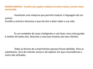 ESCRITA CRIATIVA – Escolhe uma opção e elabora um texto criativo, correto e bem
estruturado

         Inventaste uma máquina que permite traduzir a linguagem de um
animal.
Escolhe o animal e descreve o que ele tem a dizer sobre a sua vida.



        És um vendedor de casas inteligentes e vais fazer uma visita guiada
à melhor de todas elas. Descreve a casa que mostras aos teus clientes.



         Todas as formas de cumprimentar pessoas foram abolidas. Para as
substituíres, tens de inventar outras e de explicar em que circunstâncias e
como são utilizadas.
 