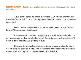 ESCRITA CRIATIVA – Escolhe uma opção e elabora um texto criativo, correto e bem
estruturado


         A tua banda acaba de lançar o primeiro CD. Como se chama e que
tipo de música toca? Como vai ser a promoção desse disco e como vão ser os
concertos?

        O teu melhor amigo decide contar-te o seu maior receio. Qual é?
Porquê? Como o poderias ajudar?

        Inventaste um cozinhado magnífico, que produz efeitos fantásticos
em quem o prova. Que cozinhado é esse? Quais são os seus ingredientes? A
quem o dás a provar? Que efeitos produz?

         Descobriste uma velha caixa no sótão de uma casa abandonada e
daí em diante a tua vida mudou completamente. O que continha a caixa? O
que te aconteceu a partir do momento em que a abriste?
 
