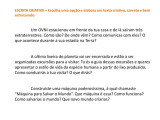ESCRITA CRIATIVA – Escolhe uma opção e elabora um texto criativo, correto e bem
estruturado


         Um OVNI estacionou em frente da tua casa e de lá saíram três
extraterrestres. Como são? De onde vêm? Como comunicas com eles? O
que acontece durante a sua estadia na Terra?


        A última lixeira do planeta vai ser encerrada e estão a ser
organizadas excursões para a visitar. Tu és o guia dessas excursões e queres
apresentar o estilo de vida da espécie humana a partir do lixo produzido.
Como conduzirás a tua visita? O que dirás?


        Construíste uma máquina poderosíssima, à qual chamaste
“Máquina para Salvar o Mundo”. Que máquina é essa? Como funciona?
Como salvarias o mundo? Que novo mundo criarias?
 