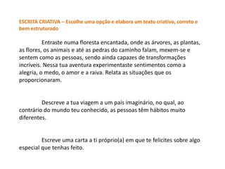 ESCRITA CRIATIVA – Escolhe uma opção e elabora um texto criativo, correto e
bem estruturado

          Entraste numa floresta encantada, onde as árvores, as plantas,
as flores, os animais e até as pedras do caminho falam, mexem-se e
sentem como as pessoas, sendo ainda capazes de transformações
incríveis. Nessa tua aventura experimentaste sentimentos como a
alegria, o medo, o amor e a raiva. Relata as situações que os
proporcionaram.


         Descreve a tua viagem a um país imaginário, no qual, ao
contrário do mundo teu conhecido, as pessoas têm hábitos muito
diferentes.


         Escreve uma carta a ti próprio(a) em que te felicites sobre algo
especial que tenhas feito.
 
