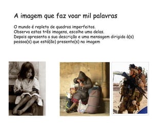 A imagem que faz voar mil palavras
O mundo é repleto de quadros imperfeitos.
Observa estas três imagens, escolhe uma delas.
Depois apresenta a sua descrição e uma mensagem dirigida à(s)
pessoa(s) que está(ão) presente(s) na imagem
 