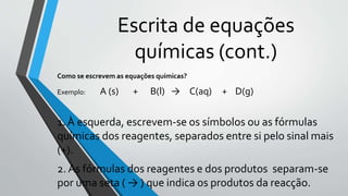 Escrita de equações
químicas (cont.)
Como se escrevem as equações químicas?
Exemplo: A (s) + B(l) → C(aq) + D(g)
1. À esquerda, escrevem-se os símbolos ou as fórmulas
químicas dos reagentes, separados entre si pelo sinal mais
(+).
2. As fórmulas dos reagentes e dos produtos separam-se
por uma seta ( → ) que indica os produtos da reacção.
 