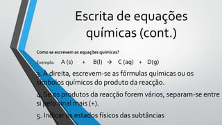 Escrita de equações
químicas (cont.)
Como se escrevem as equações químicas?
Exemplo: A (s) + B(l) → C (aq) + D(g)
3. À direita, escrevem-se as fórmulas químicas ou os
símbolos químicos do produto da reacção.
4. Se os produtos da reacção forem vários, separam-se entre
si pelo sinal mais (+).
5. Indicar os estados físicos das subtâncias
 