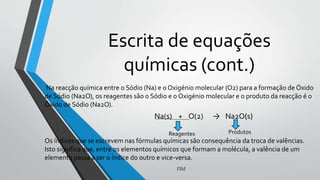 Escrita de equações
químicas (cont.)
Na reacção química entre o Sódio (Na) e o Oxigénio molecular (O2) para a formação de Óxido
de Sódio (Na2O), os reagentes são o Sódio e o Oxigénio molecular e o produto da reacção é o
Óxido de Sódio (Na2O).
Os índices que se escrevem nas fórmulas químicas são consequência da troca de valências.
Isto significa que, entre os elementos químicos que formam a molécula, a valência de um
elemento passa a ser o índice do outro e vice-versa.
FIM
Na(s) + O(2) → Na2O(s)
Reagentes Produtos
 