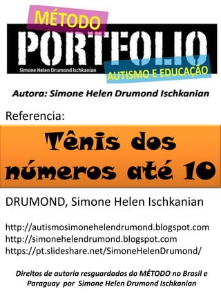 Referencia:
DRUMOND, Simone Helen Ischkanian
http://autismosimonehelendrumond.blogspot.com
http://simonehelendrumond.blogspot.com
https://pt.slideshare.net/SimoneHelenDrumond/
Direitos de autoria resguardados do MÉTODO no Brasil e
Paraguay por Simone Helen Drumond Ischkanian
Tênis dos
números até 10
 