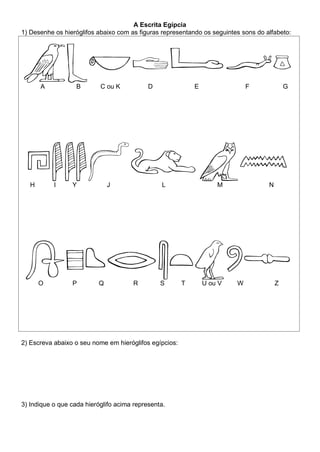 A Escrita Egípcia
1) Desenhe os hieróglifos abaixo com as figuras representando os seguintes sons do alfabeto:
A B C ou K D E F G
H I Y J L M N
O P Q R S T U ou V W Z
2) Escreva abaixo o seu nome em hieróglifos egípcios:
3) Indique o que cada hieróglifo acima representa.
 