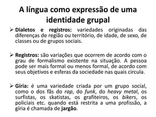 A língua como expressão de uma
identidade grupal
 Dialetos e registros: variedades originadas das
diferenças de região ou território, de idade, de sexo, de
classes ou de grupos sociais.
 Registros: são variações que ocorrem de acordo com o
grau de formalismo existente na situação. A pessoa
pode ser mais formal ou menos formal, de acordo com
seus objetivos e esferas da sociedade nas quais circula.
 Gíria: é uma variedade criada por um grupo social,
como o dos fãs do rap, do funk, do heavy metal, os
surfistas, os skatistas, os grafiteiros, os bikers, os
policiais etc. quando está restrita a uma profissão, a
gíria é chamada de jargão.
 