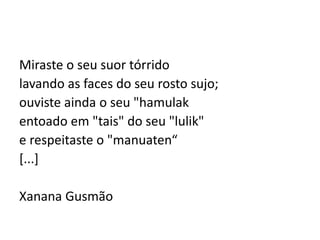 Miraste o seu suor tórrido
lavando as faces do seu rosto sujo;
ouviste ainda o seu "hamulak
entoado em "tais" do seu "lulik"
e respeitaste o "manuaten“
[...]
Xanana Gusmão
 
