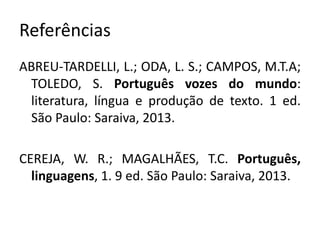 Referências
ABREU-TARDELLI, L.; ODA, L. S.; CAMPOS, M.T.A;
TOLEDO, S. Português vozes do mundo:
literatura, língua e produção de texto. 1 ed.
São Paulo: Saraiva, 2013.
CEREJA, W. R.; MAGALHÃES, T.C. Português,
linguagens, 1. 9 ed. São Paulo: Saraiva, 2013.
 