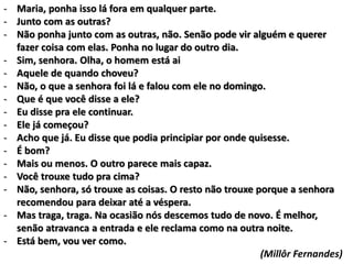 - Maria, ponha isso lá fora em qualquer parte.
- Junto com as outras?
- Não ponha junto com as outras, não. Senão pode vir alguém e querer
fazer coisa com elas. Ponha no lugar do outro dia.
- Sim, senhora. Olha, o homem está ai
- Aquele de quando choveu?
- Não, o que a senhora foi lá e falou com ele no domingo.
- Que é que você disse a ele?
- Eu disse pra ele continuar.
- Ele já começou?
- Acho que já. Eu disse que podia principiar por onde quisesse.
- É bom?
- Mais ou menos. O outro parece mais capaz.
- Você trouxe tudo pra cima?
- Não, senhora, só trouxe as coisas. O resto não trouxe porque a senhora
recomendou para deixar até a véspera.
- Mas traga, traga. Na ocasião nós descemos tudo de novo. É melhor,
senão atravanca a entrada e ele reclama como na outra noite.
- Está bem, vou ver como.
(Millôr Fernandes)
 