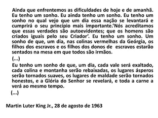Ainda que enfrentemos as dificuldades de hoje e de amanhã.
Eu tenho um sonho. Eu ainda tenho um sonho. Eu tenho um
sonho no qual vejo que um dia essa nação se levantará e
cumprirá o seu princípio mais importante.’Nós acreditamos
que essas verdades são autoevidentes; que os homens são
criados iguais pelo seu Criador’. Eu tenho um sonho. Um
sonho de que, um dia, nas colinas vermelhas da Geórgia, os
filhos dos escravos e os filhos dos donos de escravos estarão
sentados na mesa em que todos são irmãos.
(...)
Eu tenho um sonho de que, um dia, cada vale será exaltado,
cada colina e montanha serão rebaixadas, os lugares ásperos
serão tornados suaves, os lugares de maldade serão tornados
honestos, e a Glória do Senhor se revelará, e toda a carne a
verá ao mesmo tempo.
(...)
Martin Luter King Jr., 28 de agosto de 1963
 
