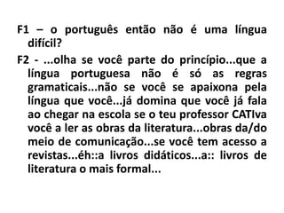 F1 – o português então não é uma língua
difícil?
F2 - ...olha se você parte do princípio...que a
língua portuguesa não é só as regras
gramaticais...não se você se apaixona pela
língua que você...já domina que você já fala
ao chegar na escola se o teu professor CATIva
você a ler as obras da literatura...obras da/do
meio de comunicação...se você tem acesso a
revistas...éh::a livros didáticos...a:: livros de
literatura o mais formal...
 