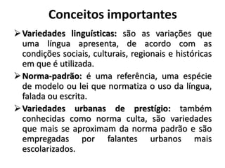 Conceitos importantes
Variedades linguísticas: são as variações que
uma língua apresenta, de acordo com as
condições sociais, culturais, regionais e históricas
em que é utilizada.
Norma-padrão: é uma referência, uma espécie
de modelo ou lei que normatiza o uso da língua,
falada ou escrita.
Variedades urbanas de prestígio: também
conhecidas como norma culta, são variedades
que mais se aproximam da norma padrão e são
empregadas por falantes urbanos mais
escolarizados.
 