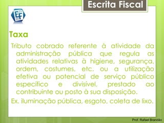 Escrita Fiscal


Taxa
Tributo cobrado referente à atividade da
  administração pública que regula as
  atividades relativas à higiene, segurança,
  ordem, costumes, etc. ou a utilização
  efetiva ou potencial de serviço público
  específico    e   divisível, prestado     ao
  contribuinte ou posto à sua disposição.
Ex. iluminação pública, esgoto, coleta de lixo.

                                       Prof. Rafael Brandão
 