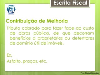 Escrita Fiscal


Contribuição de Melhoria
Tributo cobrado para fazer face ao custo
  de obras pública, de que decorram
  benefícios a proprietários ou detentores
  de domínio útil de imóveis.

Ex.
Asfalto, praças, etc.

                                   Prof. Rafael Brandão
 