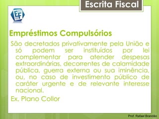 Escrita Fiscal


Empréstimos Compulsórios
São decretados privativamente pela União e
 só    podem      ser   instituídos por  lei
 complementar para atender despesas
 extraordinárias, decorrentes de calamidade
 pública, guerra externa ou sua iminência,
 ou, no caso de investimento público de
 caráter urgente e de relevante interesse
 nacional.
Ex. Plano Collor

                                     Prof. Rafael Brandão
 