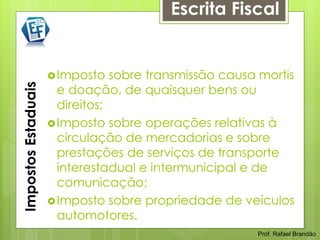 Escrita Fiscal


                      Imposto   sobre transmissão causa mortis
Impostos Estaduais



                       e doação, de quaisquer bens ou
                       direitos;
                      Imposto sobre operações relativas à
                       circulação de mercadorias e sobre
                       prestações de serviços de transporte
                       interestadual e intermunicipal e de
                       comunicação;
                      Imposto sobre propriedade de veículos
                       automotores.
                                                        Prof. Rafael Brandão
 