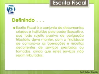 Escrita Fiscal


Definindo . . .
 Escrita Fiscal é o conjunto de documentos
  criados e instituídos pelo poder Executivo,
  que todo sujeito passivo de obrigação
  tributária deve manter, com a finalidade
  de comprovar as operações e receitas
  decorrentes de serviços prestados ou
  tomados, ainda que estes serviços não
  sejam tributados.



                                          Prof. Rafael Brandão
 