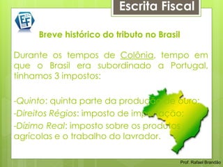 Escrita Fiscal

     Breve histórico do tributo no Brasil

Durante os tempos de Colônia, tempo em
que o Brasil era subordinado a Portugal,
tínhamos 3 impostos:

-Quinto: quinta parte da produção de ouro;
-Direitos Régios: imposto de importação;
-Dízimo Real: imposto sobre os produtos
agrícolas e o trabalho do lavrador.
                                    Prof. Rafael Brandão



                                              Prof. Rafael Brandão
 