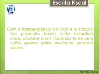 Escrita Fiscal



Com a independência do Brasil e a criação
 das províncias houve certa desordem
 onde, produtos eram tributados tanto pela
 União quanto pelas províncias gerando
 abusos.




                                   Prof. Rafael Brandão
 