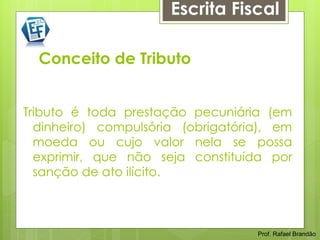 Escrita Fiscal

  Conceito de Tributo


Tributo é toda prestação pecuniária (em
  dinheiro) compulsória (obrigatória), em
  moeda ou cujo valor nela se possa
  exprimir, que não seja constituída por
  sanção de ato ilícito.



                                   Prof. Rafael Brandão
 