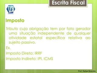 Escrita Fiscal


Imposto
Tributo cuja obrigação tem por fato gerador
  uma situação independente de qualquer
  atividade estatal específica relativa ao
  sujeito passivo.
Ex.
Imposto Direto: IRRF
Imposto Indireto: IPI, ICMS


                                    Prof. Rafael Brandão
 
