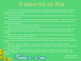 Era uma vez uma menina chamada Rita que gostava muito de desenhar. Na escola, a professora pediu para
que cada aluno fizesse um desenho livre. Logo, a Rita pôs-se a imaginar. Imaginou um castelo no alto de uma
montanha, onde se via no topo.
        Rita começou a desenhar. O tempo estava magnífico e entusiasmante, era primavera. Tudo isso a menina
passava para o seu desenho.
        De repente, a menina, como que por magia, entrou no castelo do seu desenho e… perdeu-se! Ouviu uma voz
misteriosa que lhe disse que para sair do castelo precisava de uma chave mágica. Para encontrar essa chave era
preciso passar um labirinto.
        Rita olhou em seu redor e reparou em três portas, uma azul, uma cor-de-rosa e uma verde. Como a sua cor
preferida era o cor-de-rosa, decidiu entrar por essa porta.
        Andou, andou, andou, até se deparar com um desafio. Era uma operação matemática! Uma adição. Sem
dificuldade acertou e abriu-se um novo caminho. A menina, corajosa, continuou sem saber o que poderia vir a
encontrar.
        Deu voltas e mais voltas, mas conseguiu chegar ao fim. À saída do labirinto encontrava-se uma velhinha
simpática com a chave mágica para lhe oferecer.
        A menina saiu imediatamente do castelo e com ela a simpática velhinha que, afinal, era uma menina que
também se tinha perdido naquele castelo há muitos anos e não tinha conseguido ultrapassar todos os desafios do
labirinto.
       - Rita! Rita! – chamava a professora. – Então, paraste de desenhar? Continua! Está a ficar bonito!
       Rita não percebeu muito bem o que aconteceu, de um momento para o outro estava no castelo, agora estava
na escola. Teria sonhado?
        Concentrou-se no seu trabalho e desenhou um belo castelo com o labirinto que tinha passado. O seu
trabalho foi elogiado por todos. Para ela, aquele desenho será sempre o registo de uma aventura que nunca
esquecerá.
                                                                                                     Texto: Tiago Xavier
                                                                                                Ilustração : Tiago Pinto
 