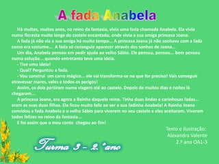 Há muitos, muitos anos, no reino da fantasia, vivia uma fada chamada Anabela. Ela vivia
numa floresta muito longe do castelo encantado, onde vivia a sua amiga princesa Joana.
   A fada já não via a sua amiga há muito tempo... A princesa Joana já não sonhava com a fada
como era costume... A fada só conseguia aparecer através dos sonhos de Joana...
   Um dia, Anabela pensou em pedir ajuda ao velho Sábio. Ele pensou, pensou... bem pensou
numa solução... quando entretanto teve uma ideia.
   - Tive uma ideia!
   - Qual? Perguntou a fada.
   - Vou construi um carro mágico... ele vai transforma-se no que for preciso! Vais conseguir
atravessar mares, vales e todos os perigos!
   Assim, os dois partiram numa viagem até ao castelo. Depois de muitos dias e noites lá
chegaram...
   A princesa Joana, era agora a Rainha daquele reino. Tinha duas lindas e carinhosas fadas...
eram as suas duas filhas. Ela ficou muito feliz ao ver a sua fadinha Anabela! A Rainha Joana
convidou a fada Anabela e o velho Sábio para viverem no seu castelo e eles aceitaram. Viveram
todos felizes no reino da fantasia...
   E foi assim que o meu conto chegou ao fim!
                                                                           Texto e ilustração:
                                                                            Alexandra Valente
                                                                                2.º ano OA1-3
 