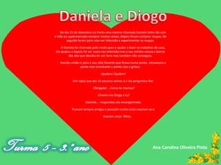 No dia 25 de dezembro no Porto uma menina chamada Daniela tinha ido com
a mãe ao supermercado comprar muitas coisas, depois foram comprar roupas. De
        seguida foram para casa ver televisão e experimentar as roupas.

    A Daniela foi chamada pelo irmão para o ajudar a fazer os trabalhos de casa,
ela ajudou-o depois foi ver outra vez televisão mas o seu vizinho estava a berrar
         tão alto que decidiu ler um livro mas também não conseguiu.

   Decidiu então ir para o seu sítio favorito que ficava numa ponte, atravessou a
                  ponte mas entretanto a ponte caiu e gritou:

                                -Ajudem! Ajudem!

            Um rapaz que por ali passava salvou-a e ela perguntou-lhe:

                          - Obrigado! …Como te chamas?

                              -Chamo-me Diogo e tu?

                     -Daniela… -respondeu ela envergonhada.

           Ficaram sempre amigos e passado muitos anos casaram-se e

                                   tiveram cinco filhos.




                                                                       Ana Carolina Oliveira Pinto
 