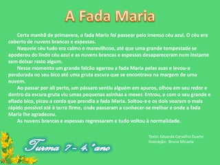 Certa manhã de primavera, a fada Maria foi passear pelo imenso céu azul. O céu era
coberto de nuvens brancas e espessas.
    Naquele céu tudo era calmo e maravilhoso, até que uma grande tempestade se
apoderou do lindo céu azul e as nuvens brancas e espessas desapareceram num instante
sem deixar rasto algum.
    Nesse momento um grande falcão agarrou a fada Maria pelas asas e levou-a
pendurada no seu bico até uma gruta escura que se encontrava na margem de uma
nuvem.
    Ao passar por ali perto, um pássaro sentiu alguém em apuros, olhou em seu redor e
dentro da escura gruta viu umas pequenas asinhas a mexer. Entrou, e com o seu grande e
afiado bico, picou a corda que prendia a fada Maria. Soltou-a e os dois voaram o mais
rápido possível até à terra firme, onde passaram a conhecer-se melhor e onde a fada
Maria lhe agradeceu.
    As nuvens brancas e espessas regressaram e tudo voltou à normalidade.

                                                           Texto: Eduarda Carvalho Duarte
                                                           Ilustração: Bruna Micaela
 