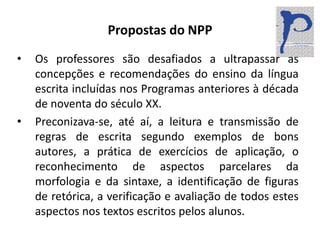 Propostas do NPPOs professores são desafiados a ultrapassar as concepções e recomendações do ensino da língua escrita incluídas nos Programas anteriores à década de noventa do século XX.Preconizava-se, até aí, a leitura e transmissão de regras de escrita segundo exemplos de bons autores, a prática de exercícios de aplicação, o reconhecimento de aspectos parcelares da morfologia e da sintaxe, a identificação de figuras de retórica, a verificação e avaliação de todos estes aspectos nos textos escritos pelos alunos.