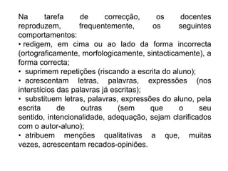 Na tarefa de correcção, os docentes reproduzem, frequentemente, os seguintes comportamentos: redigem, em cima ou ao lado da forma incorrecta (ortograficamente, morfologicamente, sintacticamente), a forma correcta;
