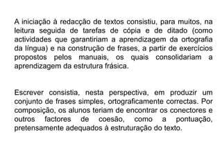 A iniciação à redacção de textos consistiu, para muitos, na leitura seguida de tarefas de cópia e de ditado (como actividades que garantiriam a aprendizagem da ortografia da língua) e na construção de frases, a partir de exercícios propostos pelos manuais, os quais consolidariam a aprendizagem da estrutura frásica.Escrever consistia, nesta perspectiva, em produzir um conjunto de frases simples, ortograficamente correctas. Por composição, os alunos teriam de encontrar os conectores e outros factores de coesão, como a pontuação, pretensamente adequados à estruturação do texto.
