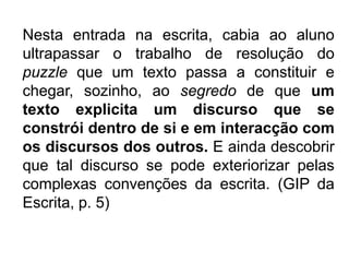 Nesta entrada na escrita, cabia ao aluno ultrapassar o trabalho de resolução do puzzle que um texto passa a constituir e chegar, sozinho, ao segredo de que um texto explicita um discurso que se constrói dentro de si e em interacção com os discursos dos outros. E ainda descobrir que tal discurso se pode exteriorizar pelas complexas convenções da escrita. (GIP da Escrita, p. 5)