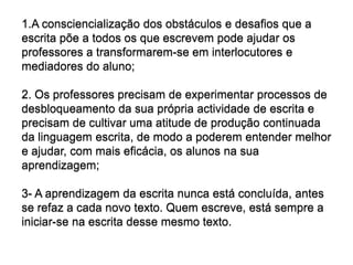 1.A consciencialização dos obstáculos e desafios que a escrita põe a todos os que escrevem pode ajudar os professores a transformarem-se em interlocutores e mediadores do aluno;2. Os professores precisam de experimentar processos de desbloqueamento da sua própria actividade de escrita e precisam de cultivar uma atitude de produção continuada da linguagem escrita, de modo a poderem entender melhor e ajudar, com mais eficácia, os alunos na sua aprendizagem;3- A aprendizagem da escrita nunca está concluída, antes se refaz a cada novo texto. Quem escreve, está sempre a iniciar-se na escrita desse mesmo texto.