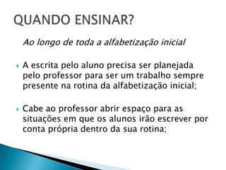 Ao longo de toda a alfabetização inicial

   A escrita pelo aluno precisa ser planejada
    pelo professor para ser um trabalho sempre
    presente na rotina da alfabetização inicial;

   Cabe ao professor abrir espaço para as
    situações em que os alunos irão escrever por
    conta própria dentro da sua rotina;
 