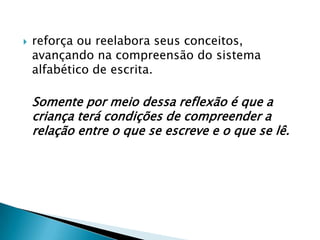    reforça ou reelabora seus conceitos,
    avançando na compreensão do sistema
    alfabético de escrita.

    Somente por meio dessa reflexão é que a
    criança terá condições de compreender a
    relação entre o que se escreve e o que se lê.
 
