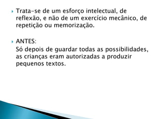    Trata-se de um esforço intelectual, de
    reflexão, e não de um exercício mecânico, de
    repetição ou memorização.

   ANTES:
    Só depois de guardar todas as possibilidades,
    as crianças eram autorizadas a produzir
    pequenos textos.
 