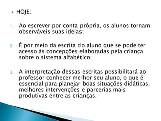    HOJE:

1.   Ao escrever por conta própria, os alunos tornam
     observáveis suas ideias;

2.   É por meio da escrita do aluno que se pode ter
     acesso às concepções elaboradas pela criança
     sobre o sistema alfabético;

3.   A interpretação dessas escritas possibilitará ao
     professor conhecer melhor seu aluno, o que é
     essencial para planejar boas situações didáticas,
     melhores intervenções e parcerias mais
     produtivas entre as crianças.
 