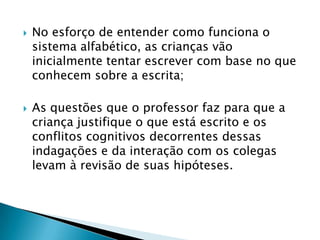    No esforço de entender como funciona o
    sistema alfabético, as crianças vão
    inicialmente tentar escrever com base no que
    conhecem sobre a escrita;

   As questões que o professor faz para que a
    criança justifique o que está escrito e os
    conflitos cognitivos decorrentes dessas
    indagações e da interação com os colegas
    levam à revisão de suas hipóteses.
 
